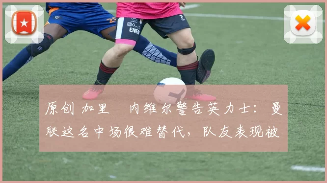 原创 加里・内维尔警告英力士:曼联这名中场很难替代,队友表现被赞 “离谱”