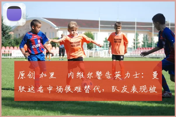 原创 加里・内维尔警告英力士：曼联这名中场很难替代，队友表现被赞 “离谱”