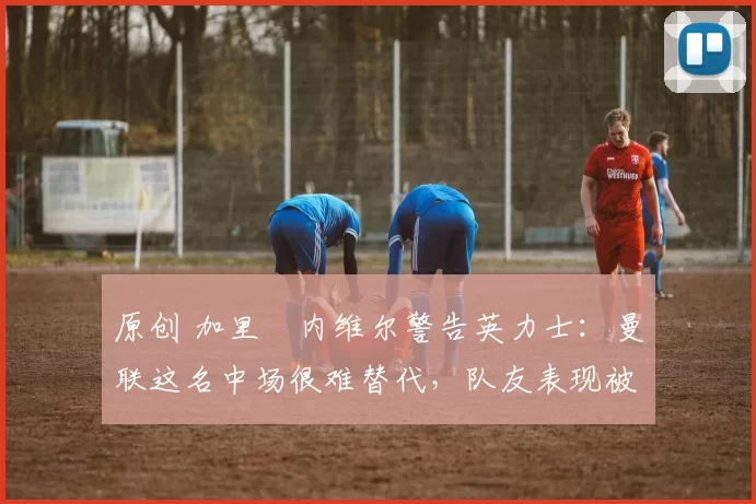 原创 加里・内维尔警告英力士：曼联这名中场很难替代，队友表现被赞 “离谱”