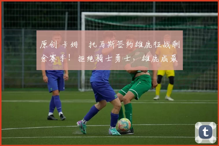 原创 卡姆・托马斯签约雄鹿征战剩余赛季！拒绝骑士勇士，雄鹿成最优选