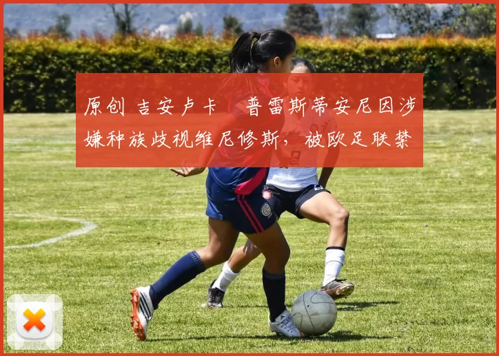 原创 吉安卢卡・普雷斯蒂安尼因涉嫌种族歧视维尼修斯，被欧足联禁赛