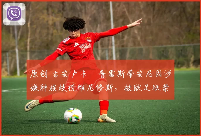 原创 吉安卢卡・普雷斯蒂安尼因涉嫌种族歧视维尼修斯,被欧足联禁赛
