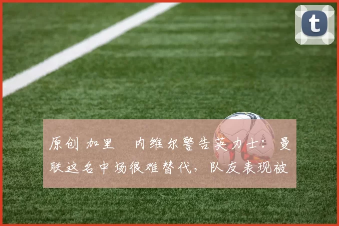 原创 加里・内维尔警告英力士:曼联这名中场很难替代,队友表现被赞 “离谱”