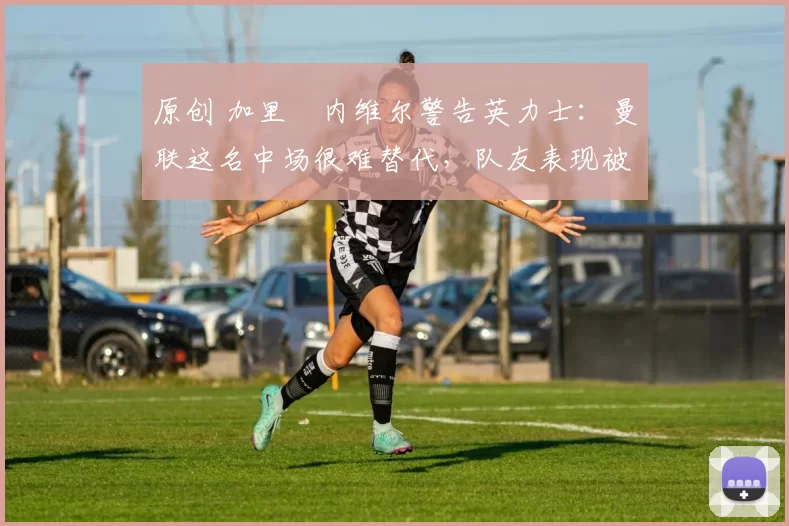 原创 加里・内维尔警告英力士:曼联这名中场很难替代,队友表现被赞 “离谱”