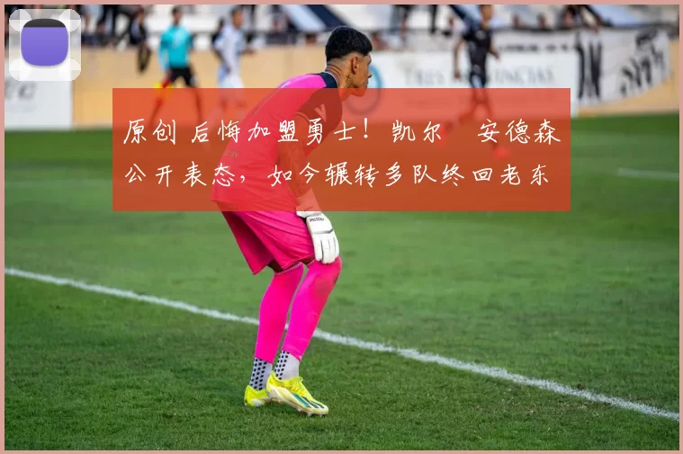 原创 后悔加盟勇士！凯尔・安德森公开表态，如今辗转多队终回老东家