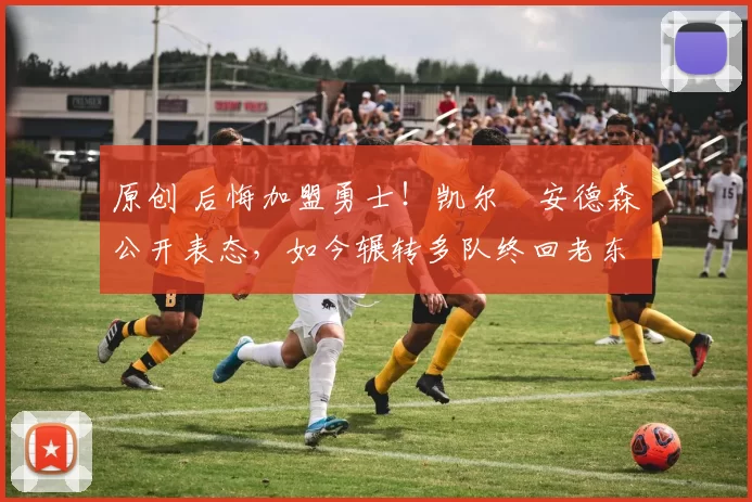 原创 后悔加盟勇士！凯尔・安德森公开表态，如今辗转多队终回老东家