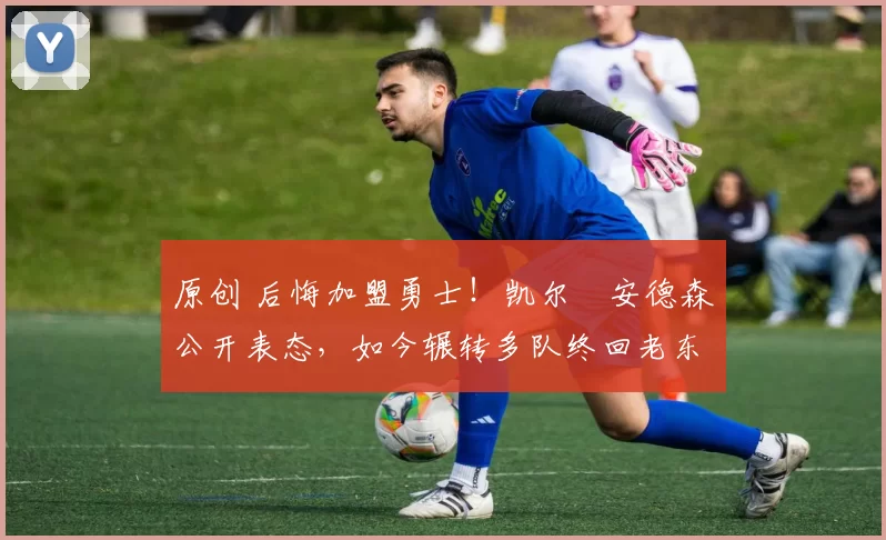 原创 后悔加盟勇士！凯尔・安德森公开表态，如今辗转多队终回老东家