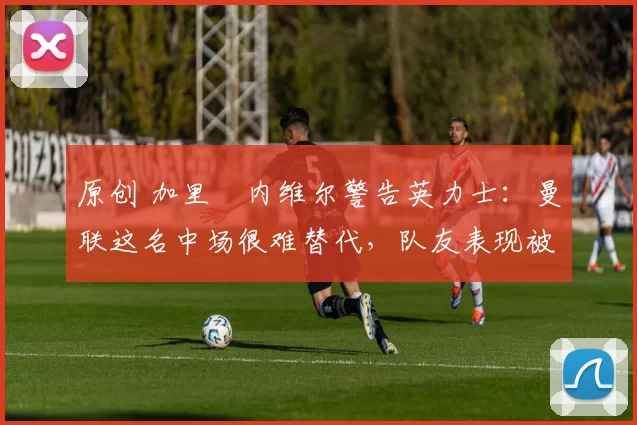 原创 加里・内维尔警告英力士：曼联这名中场很难替代，队友表现被赞 “离谱”