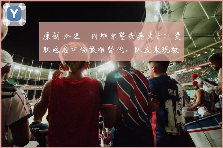 原创 加里・内维尔警告英力士：曼联这名中场很难替代，队友表现被赞 “离谱”