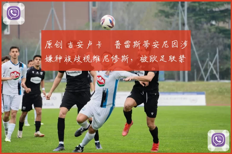 原创 吉安卢卡・普雷斯蒂安尼因涉嫌种族歧视维尼修斯,被欧足联禁赛