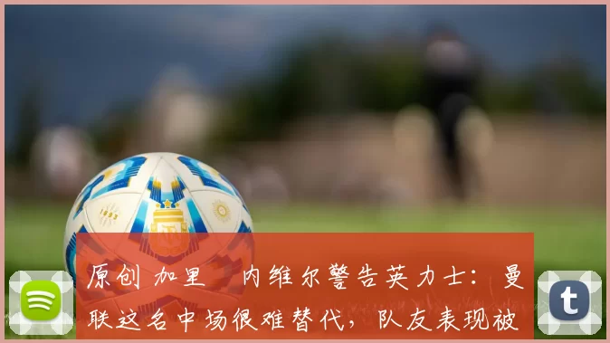 原创 加里・内维尔警告英力士：曼联这名中场很难替代，队友表现被赞 “离谱”