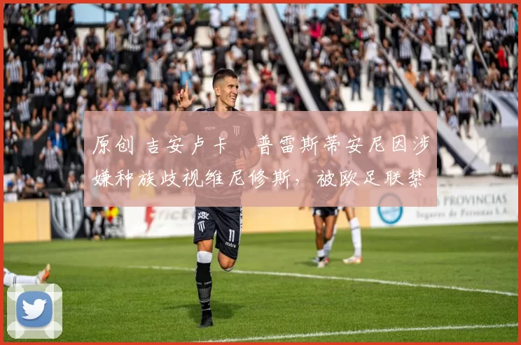 原创 吉安卢卡・普雷斯蒂安尼因涉嫌种族歧视维尼修斯，被欧足联禁赛