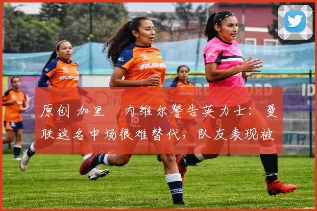 原创 加里・内维尔警告英力士：曼联这名中场很难替代，队友表现被赞 “离谱”