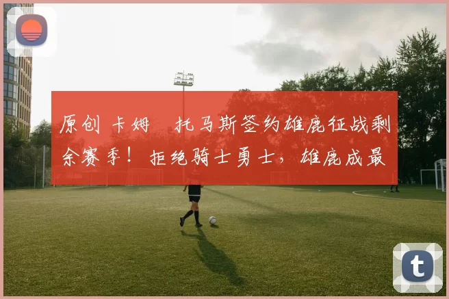 原创 卡姆・托马斯签约雄鹿征战剩余赛季！拒绝骑士勇士，雄鹿成最优选