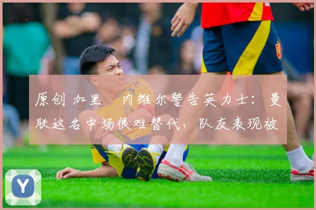 原创 加里・内维尔警告英力士：曼联这名中场很难替代，队友表现被赞 “离谱”