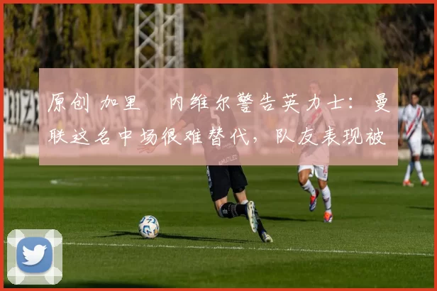 原创 加里・内维尔警告英力士：曼联这名中场很难替代，队友表现被赞 “离谱”