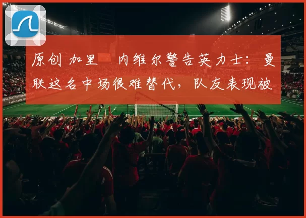 原创 加里・内维尔警告英力士：曼联这名中场很难替代，队友表现被赞 “离谱”