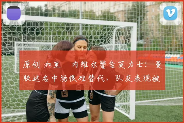 原创 加里・内维尔警告英力士：曼联这名中场很难替代，队友表现被赞 “离谱”