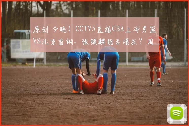 原创 今晚！CCTV5直播CBA上海男篮VS北京首钢，张镇麟能否爆发？周琦+赵睿伤停