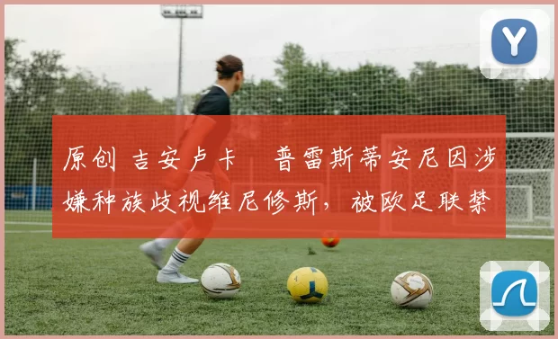 原创 吉安卢卡・普雷斯蒂安尼因涉嫌种族歧视维尼修斯，被欧足联禁赛