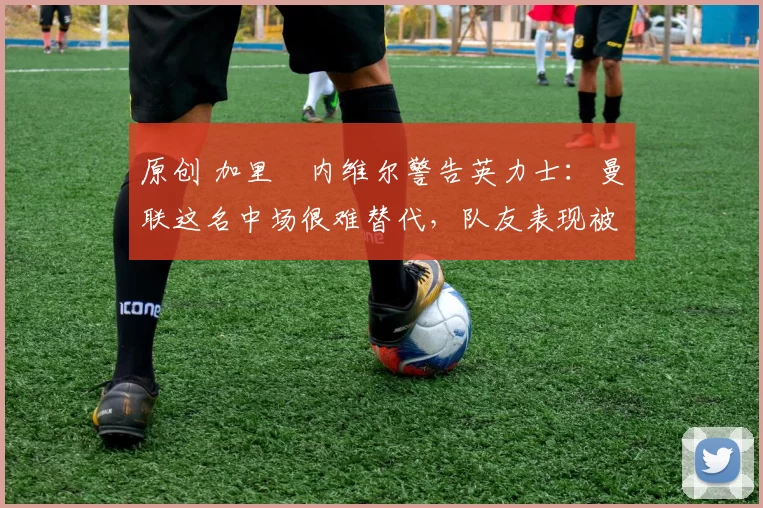 原创 加里・内维尔警告英力士：曼联这名中场很难替代，队友表现被赞 “离谱”