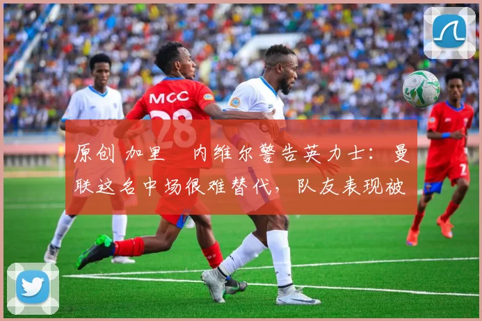 原创 加里・内维尔警告英力士:曼联这名中场很难替代,队友表现被赞 “离谱”