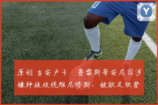 原创 吉安卢卡・普雷斯蒂安尼因涉嫌种族歧视维尼修斯，被欧足联禁赛