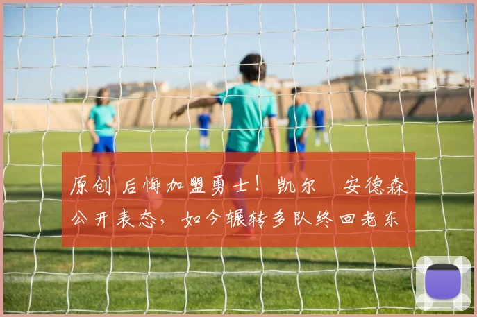 原创 后悔加盟勇士！凯尔・安德森公开表态，如今辗转多队终回老东家