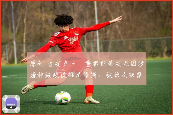 原创 吉安卢卡・普雷斯蒂安尼因涉嫌种族歧视维尼修斯，被欧足联禁赛