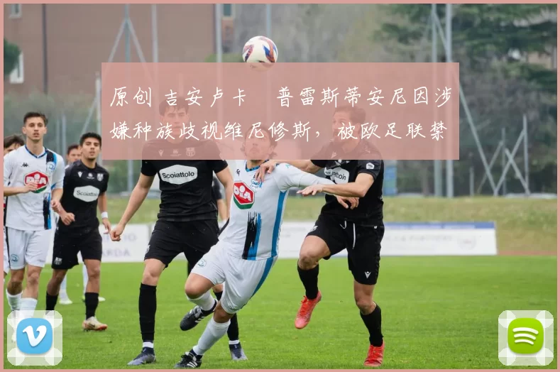 原创 吉安卢卡・普雷斯蒂安尼因涉嫌种族歧视维尼修斯，被欧足联禁赛