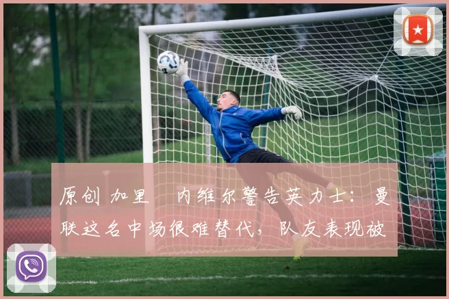 原创 加里・内维尔警告英力士：曼联这名中场很难替代，队友表现被赞 “离谱”