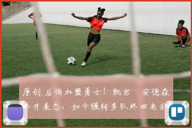 原创 后悔加盟勇士！凯尔・安德森公开表态，如今辗转多队终回老东家