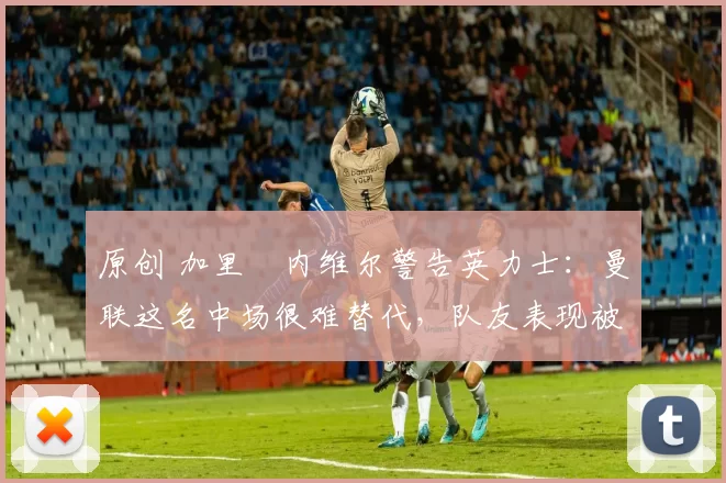 原创 加里・内维尔警告英力士：曼联这名中场很难替代，队友表现被赞 “离谱”