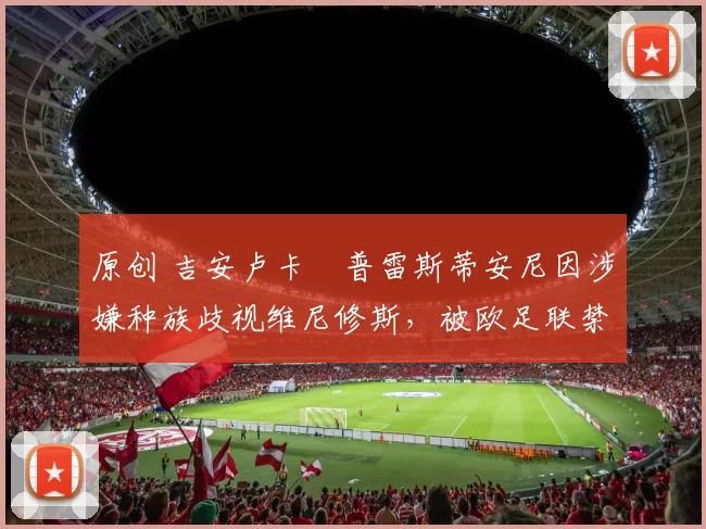 原创 吉安卢卡・普雷斯蒂安尼因涉嫌种族歧视维尼修斯，被欧足联禁赛