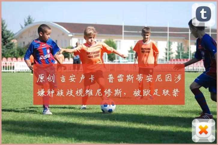 原创 吉安卢卡・普雷斯蒂安尼因涉嫌种族歧视维尼修斯,被欧足联禁赛