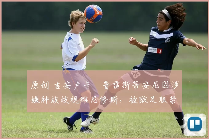 原创 吉安卢卡・普雷斯蒂安尼因涉嫌种族歧视维尼修斯，被欧足联禁赛