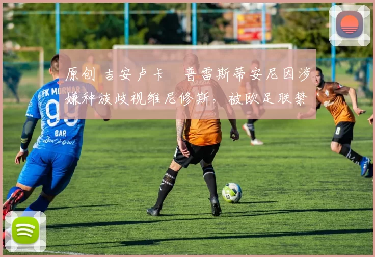 原创 吉安卢卡・普雷斯蒂安尼因涉嫌种族歧视维尼修斯，被欧足联禁赛