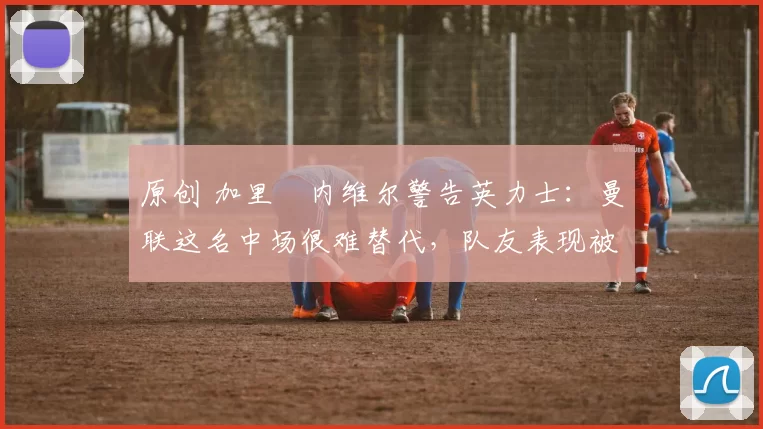 原创 加里・内维尔警告英力士:曼联这名中场很难替代,队友表现被赞 “离谱”