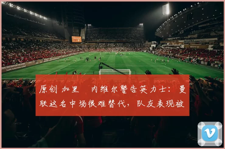 原创 加里・内维尔警告英力士：曼联这名中场很难替代，队友表现被赞 “离谱”