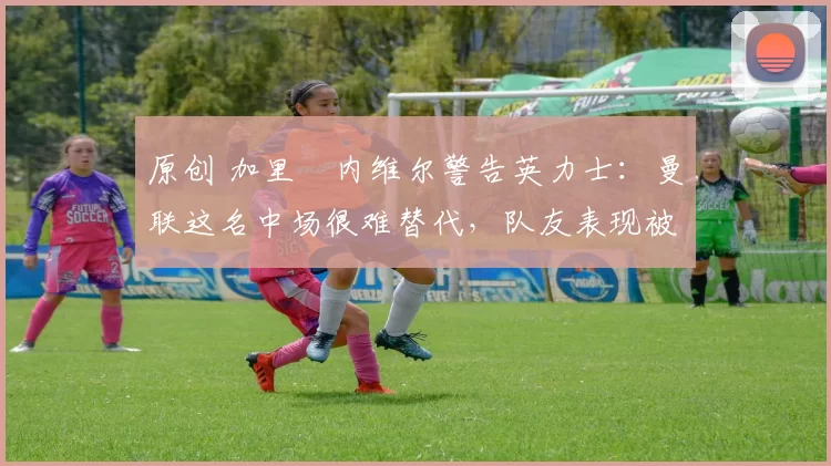 原创 加里・内维尔警告英力士：曼联这名中场很难替代，队友表现被赞 “离谱”