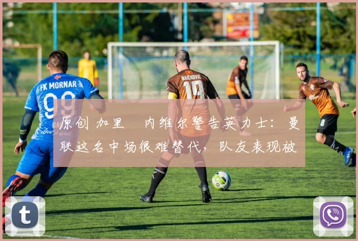 原创 加里・内维尔警告英力士:曼联这名中场很难替代,队友表现被赞 “离谱”