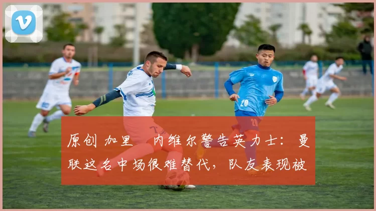 原创 加里・内维尔警告英力士:曼联这名中场很难替代,队友表现被赞 “离谱”