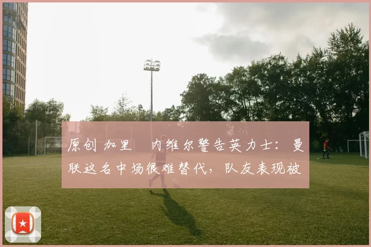 原创 加里・内维尔警告英力士：曼联这名中场很难替代，队友表现被赞 “离谱”