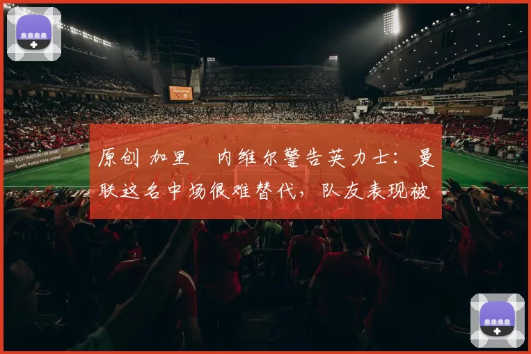 原创 加里・内维尔警告英力士：曼联这名中场很难替代，队友表现被赞 “离谱”