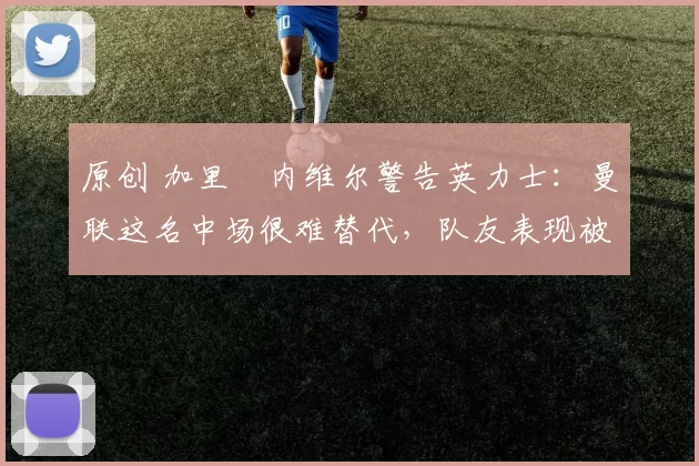 原创 加里・内维尔警告英力士：曼联这名中场很难替代，队友表现被赞 “离谱”