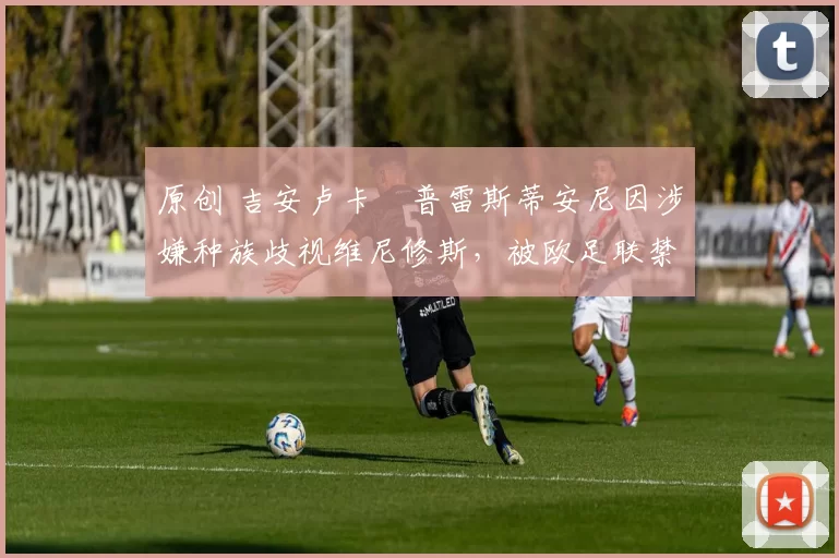 原创 吉安卢卡・普雷斯蒂安尼因涉嫌种族歧视维尼修斯，被欧足联禁赛
