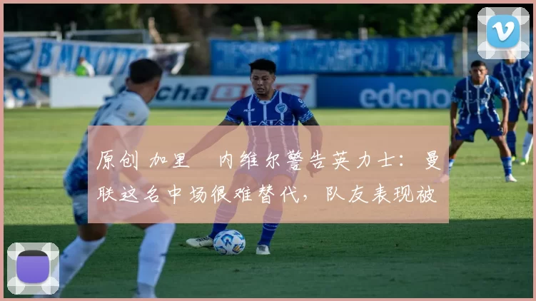 原创 加里・内维尔警告英力士：曼联这名中场很难替代，队友表现被赞 “离谱”