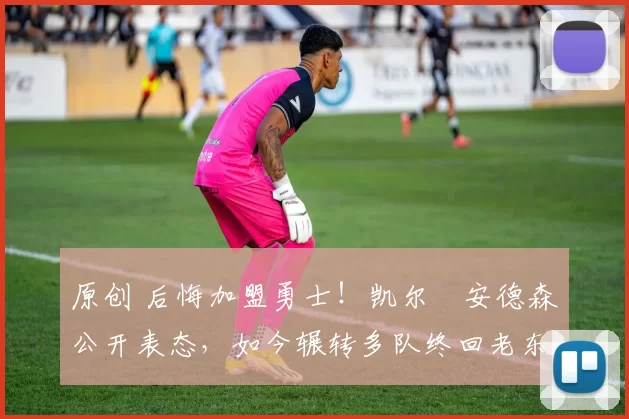 原创 后悔加盟勇士！凯尔・安德森公开表态，如今辗转多队终回老东家
