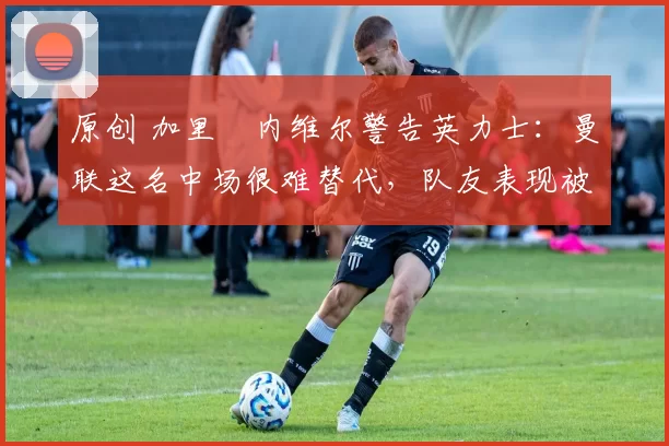 原创 加里・内维尔警告英力士：曼联这名中场很难替代，队友表现被赞 “离谱”