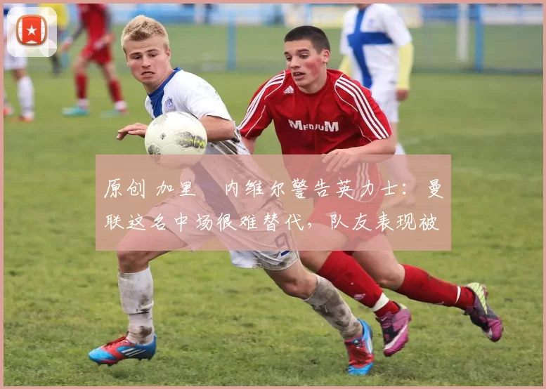 原创 加里・内维尔警告英力士：曼联这名中场很难替代，队友表现被赞 “离谱”